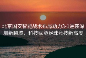 北京國(guó)安智能戰(zhàn)術(shù)布局助力3-1逆襲深圳新鵬城，科技賦能足球競(jìng)技新高度