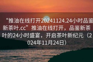 “推油在線打開20241124.24小時(shí)品鑒新茶葉.cc”推油在線打開，品鑒新茶葉的24小時(shí)盛宴，開啟茶葉新紀(jì)元（2024年11月24日）