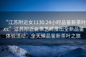 “江蘇附近女1130.24小時品鑒新茶葉.cc”江蘇附近女茶藝師推出全新品鑒體驗活動，全天候品鑒新茶葉之旅