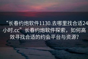 “長春約炮軟件1130.去哪里找合適24小時.cc”長春約炮軟件探索，如何高效尋找合適的約會平臺與資源？