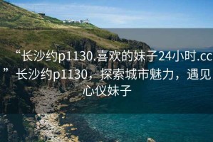 “長沙約p1130.喜歡的妹子24小時.cc”長沙約p1130，探索城市魅力，遇見心儀妹子