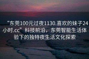 “東莞100元過夜1130.喜歡的妹子24小時(shí).cc”科技前沿，東莞智能生活體驗(yàn)下的獨(dú)特夜生活文化探索