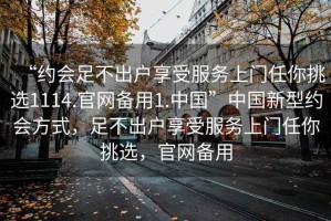 “約會(huì)足不出戶享受服務(wù)上門任你挑選1114.官網(wǎng)備用1.中國”中國新型約會(huì)方式，足不出戶享受服務(wù)上門任你挑選，官網(wǎng)備用