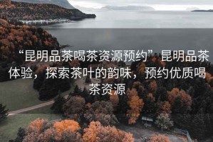 “昆明品茶喝茶資源預(yù)約”昆明品茶體驗(yàn)，探索茶葉的韻味，預(yù)約優(yōu)質(zhì)喝茶資源