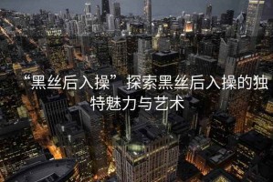 “黑絲后入操”探索黑絲后入操的獨(dú)特魅力與藝術(shù)