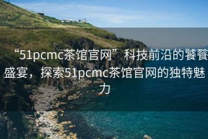 “51pcmc茶館官網(wǎng)”科技前沿的饕餮盛宴，探索51pcmc茶館官網(wǎng)的獨(dú)特魅力