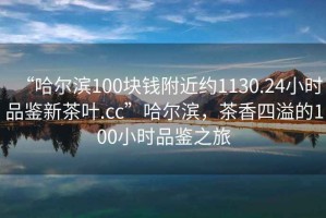 “哈爾濱100塊錢附近約1130.24小時(shí)品鑒新茶葉.cc”哈爾濱，茶香四溢的100小時(shí)品鑒之旅