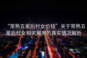 “常熟五星后村女價錢”關于常熟五星后村女相關服務的真實情況解析