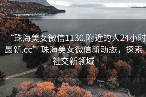 “珠海美女微信1130.附近的人24小時最新.cc”珠海美女微信新動態(tài)，探索社交新領(lǐng)域