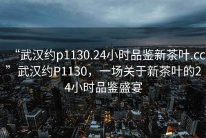 “武漢約p1130.24小時(shí)品鑒新茶葉.cc”武漢約P1130，一場(chǎng)關(guān)于新茶葉的24小時(shí)品鑒盛宴