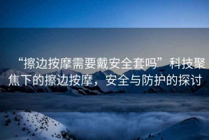 “擦邊按摩需要戴安全套嗎”科技聚焦下的擦邊按摩，安全與防護的探討