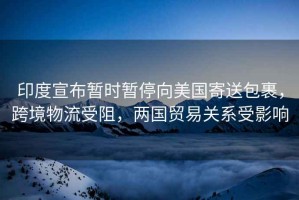 印度宣布暫時(shí)暫停向美國(guó)寄送包裹，跨境物流受阻，兩國(guó)貿(mào)易關(guān)系受影響
