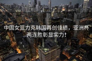 中國女籃力克韓國再創(chuàng)佳績，亞洲杯兩連勝彰顯實(shí)力！