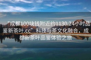 “成都100塊錢附近約1130.24小時品鑒新茶葉.cc”科技與茶文化融合，成都新茶葉品鑒體驗之旅