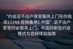 “約會足不出戶享受服務上門任你挑選1114d.官網(wǎng)備用1.中國”足不出戶享受約會服務上門，中國的新型約會模式與官網(wǎng)體驗指南