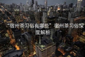 “宿州茶習(xí)俗有哪些”宿州茶習(xí)俗深度解析