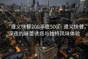 “遵義快餐200半夜500”遵義快餐，深夜的味蕾誘惑與獨(dú)特風(fēng)味體驗(yàn)