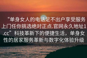 “單身女人的電話足不出戶享受服務(wù)上門任你挑選絕對(duì)正點(diǎn).官網(wǎng)永久地址1.cc”科技革新下的便捷生活，單身女性的居家服務(wù)革新與數(shù)字化體驗(yàn)升級(jí)