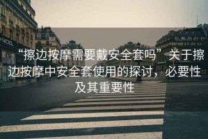 “擦邊按摩需要戴安全套嗎”關(guān)于擦邊按摩中安全套使用的探討，必要性及其重要性