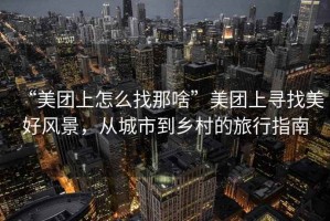 “美團(tuán)上怎么找那啥”美團(tuán)上尋找美好風(fēng)景，從城市到鄉(xiāng)村的旅行指南