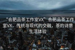 “合肥品茶工作室VX”合肥品茶工作室VX，傳統(tǒng)與現(xiàn)代的交融，茶的詩意生活體驗