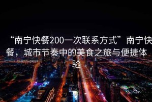“南寧快餐200一次聯(lián)系方式”南寧快餐，城市節(jié)奏中的美食之旅與便捷體驗(yàn)