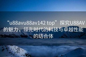 “u88avu88av142 top”探究U88AV的魅力，領(lǐng)先時代的科技與卓越性能的結(jié)合體