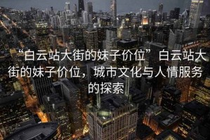 “白云站大街的妹子價(jià)位”白云站大街的妹子價(jià)位，城市文化與人情服務(wù)的探索