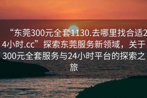 “東莞300元全套1130.去哪里找合適24小時(shí).cc”探索東莞服務(wù)新領(lǐng)域，關(guān)于300元全套服務(wù)與24小時(shí)平臺(tái)的探索之旅