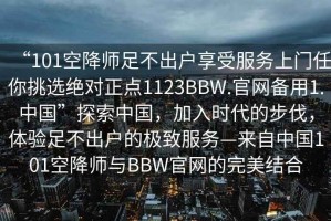 “101空降師足不出戶享受服務上門任你挑選絕對正點1123BBW.官網(wǎng)備用1.中國”探索中國，加入時代的步伐，體驗足不出戶的極致服務—來自中國101空降師與BBW官網(wǎng)的完美結(jié)合