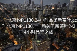 “北京約P1130.24小時品鑒新茶葉.cc”北京約P1130，一場關于新茶葉的24小時品鑒之旅