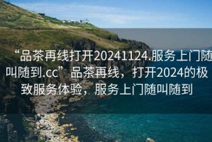 “品茶再線打開20241124.服務(wù)上門隨叫隨到.cc”品茶再線，打開2024的極致服務(wù)體驗，服務(wù)上門隨叫隨到
