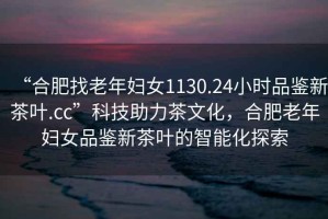 “合肥找老年婦女1130.24小時品鑒新茶葉.cc”科技助力茶文化，合肥老年婦女品鑒新茶葉的智能化探索