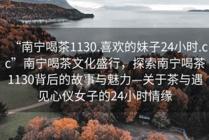 “南寧喝茶1130.喜歡的妹子24小時.cc”南寧喝茶文化盛行，探索南寧喝茶1130背后的故事與魅力—關于茶與遇見心儀女子的24小時情緣