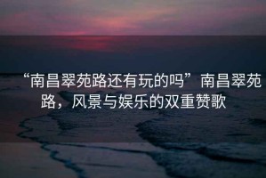 “南昌翠苑路還有玩的嗎”南昌翠苑路，風(fēng)景與娛樂的雙重贊歌