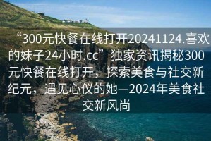 “300元快餐在線打開(kāi)20241124.喜歡的妹子24小時(shí).cc”獨(dú)家資訊揭秘300元快餐在線打開(kāi)，探索美食與社交新紀(jì)元，遇見(jiàn)心儀的她—2024年美食社交新風(fēng)尚