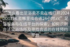 “怎么看出足浴賣(mài)不賣(mài)在線(xiàn)打開(kāi)2024DD1124.去哪里找合適24小時(shí).cc”足浴服務(wù)與在線(xiàn)平臺(tái)的探索，如何識(shí)別合法足浴場(chǎng)所及尋找合適的在線(xiàn)預(yù)約平臺(tái)