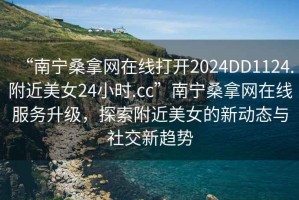“南寧桑拿網(wǎng)在線打開2024DD1124.附近美女24小時(shí).cc”南寧桑拿網(wǎng)在線服務(wù)升級，探索附近美女的新動態(tài)與社交新趨勢
