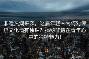非遺熱潮來(lái)襲，這屆年輕人為何對(duì)傳統(tǒng)文化情有獨(dú)鐘？揭秘非遺在青年心中的獨(dú)特魅力！