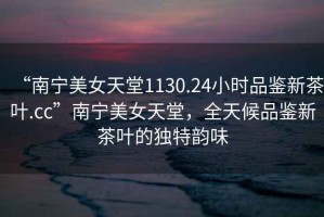 “南寧美女天堂1130.24小時品鑒新茶葉.cc”南寧美女天堂，全天候品鑒新茶葉的獨特韻味
