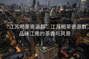“江蘇喝茶資源群”江蘇喝茶資源群，品味江南的茶香與風(fēng)景