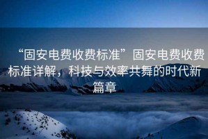 “固安電費收費標準”固安電費收費標準詳解，科技與效率共舞的時代新篇章