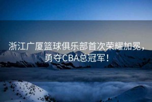 浙江廣廈籃球俱樂部首次榮耀加冕，勇奪CBA總冠軍！
