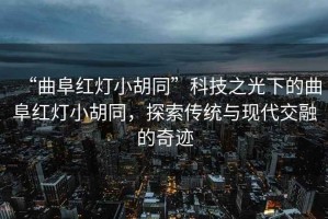 “曲阜紅燈小胡同”科技之光下的曲阜紅燈小胡同，探索傳統(tǒng)與現(xiàn)代交融的奇跡