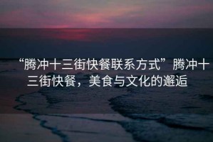 “騰沖十三街快餐聯(lián)系方式”騰沖十三街快餐，美食與文化的邂逅
