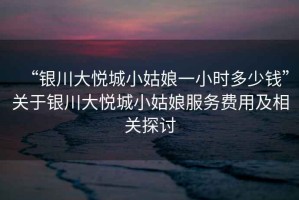 “銀川大悅城小姑娘一小時(shí)多少錢”關(guān)于銀川大悅城小姑娘服務(wù)費(fèi)用及相關(guān)探討