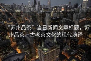 “蘇州品茶”當(dāng)日新聞文章標(biāo)題，蘇州品茶，古老茶文化的現(xiàn)代演繹