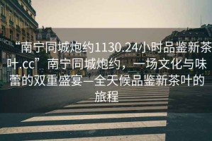 “南寧同城炮約1130.24小時(shí)品鑒新茶葉.cc”南寧同城炮約，一場(chǎng)文化與味蕾的雙重盛宴—全天候品鑒新茶葉的旅程