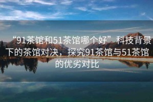 “91茶館和51茶館哪個好”科技背景下的茶館對決，探究91茶館與51茶館的優(yōu)劣對比