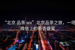 “北京 品茶 wx”北京品茶之旅，一場微信上的茶香盛宴